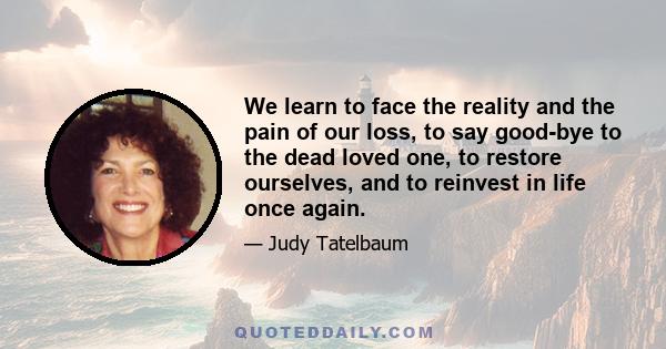 We learn to face the reality and the pain of our loss, to say good-bye to the dead loved one, to restore ourselves, and to reinvest in life once again.