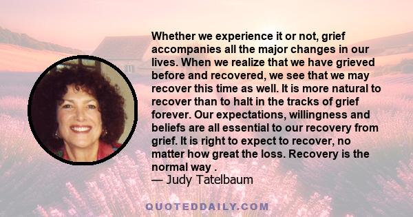 Whether we experience it or not, grief accompanies all the major changes in our lives. When we realize that we have grieved before and recovered, we see that we may recover this time as well. It is more natural to