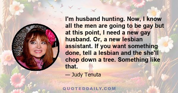 I'm husband hunting. Now, I know all the men are going to be gay but at this point, I need a new gay husband. Or, a new lesbian assistant. If you want something done, tell a lesbian and the she'll chop down a tree.