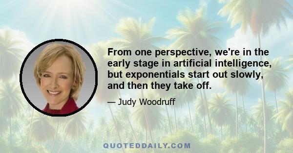 From one perspective, we're in the early stage in artificial intelligence, but exponentials start out slowly, and then they take off.