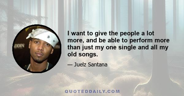 I want to give the people a lot more, and be able to perform more than just my one single and all my old songs.