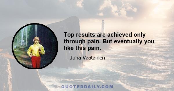 Top results are achieved only through pain. But eventually you like this pain.