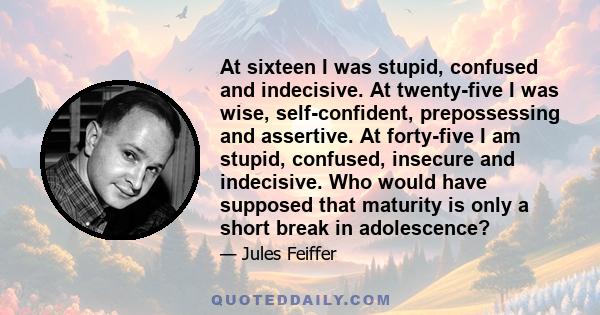 At sixteen I was stupid, confused and indecisive. At twenty-five I was wise, self-confident, prepossessing and assertive. At forty-five I am stupid, confused, insecure and indecisive. Who would have supposed that