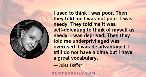 I used to think I was poor. Then they told me I was not poor, I was needy. They told me it was self-defeating to think of myself as needy, I was deprived. Then they told me underprivileged was overused. I was