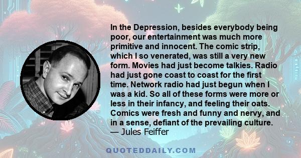 In the Depression, besides everybody being poor, our entertainment was much more primitive and innocent. The comic strip, which I so venerated, was still a very new form. Movies had just become talkies. Radio had just