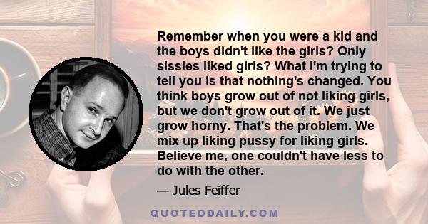 Remember when you were a kid and the boys didn't like the girls? Only sissies liked girls? What I'm trying to tell you is that nothing's changed. You think boys grow out of not liking girls, but we don't grow out of it. 