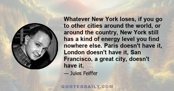 Whatever New York loses, if you go to other cities around the world, or around the country, New York still has a kind of energy level you find nowhere else. Paris doesn't have it, London doesn't have it, San Francisco,