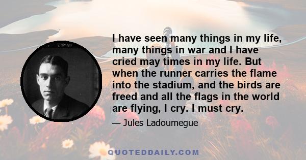 I have seen many things in my life, many things in war and I have cried may times in my life. But when the runner carries the flame into the stadium, and the birds are freed and all the flags in the world are flying, I