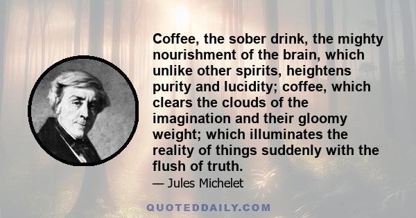 Coffee, the sober drink, the mighty nourishment of the brain, which unlike other spirits, heightens purity and lucidity; coffee, which clears the clouds of the imagination and their gloomy weight; which illuminates the