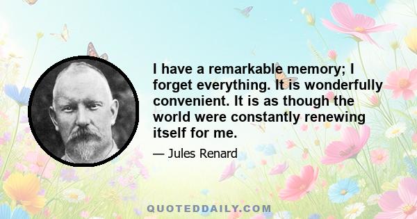 I have a remarkable memory; I forget everything. It is wonderfully convenient. It is as though the world were constantly renewing itself for me.