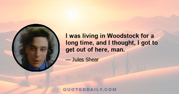 I was living in Woodstock for a long time, and I thought, I got to get out of here, man.