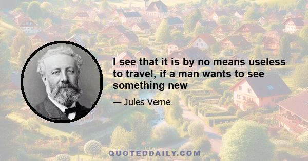 I see that it is by no means useless to travel, if a man wants to see something new