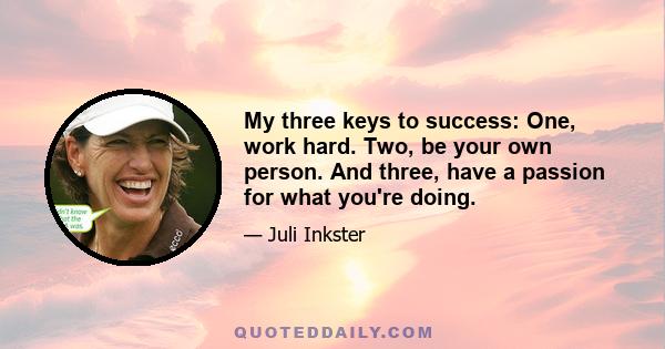 My three keys to success: One, work hard. Two, be your own person. And three, have a passion for what you're doing.