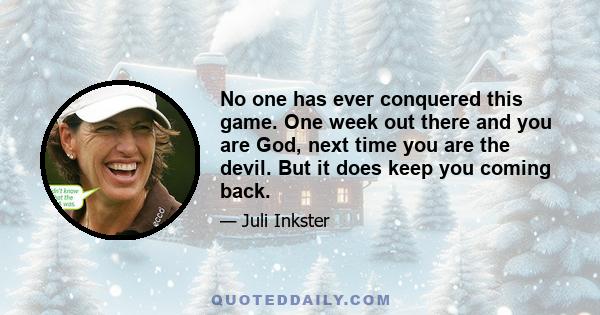 No one has ever conquered this game. One week out there and you are God, next time you are the devil. But it does keep you coming back.