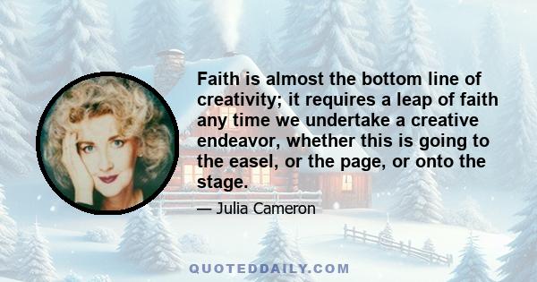 Faith is almost the bottom line of creativity; it requires a leap of faith any time we undertake a creative endeavor, whether this is going to the easel, or the page, or onto the stage.