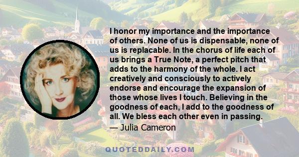 I honor my importance and the importance of others. None of us is dispensable, none of us is replacable. In the chorus of life each of us brings a True Note, a perfect pitch that adds to the harmony of the whole. I act