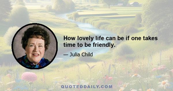 How lovely life can be if one takes time to be friendly.