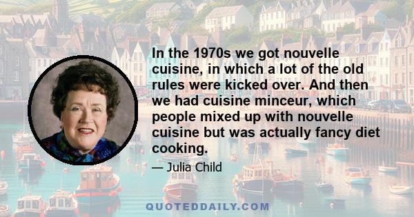 In the 1970s we got nouvelle cuisine, in which a lot of the old rules were kicked over. And then we had cuisine minceur, which people mixed up with nouvelle cuisine but was actually fancy diet cooking.