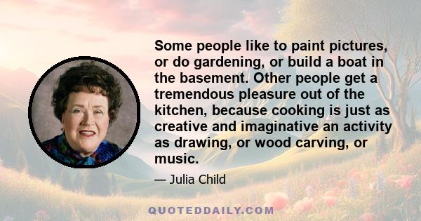 Some people like to paint pictures, or do gardening, or build a boat in the basement. Other people get a tremendous pleasure out of the kitchen, because cooking is just as creative and imaginative an activity as