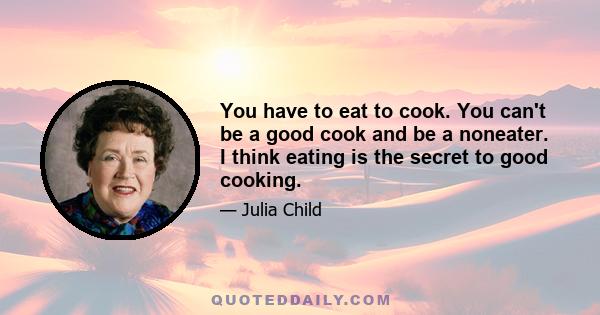 You have to eat to cook. You can't be a good cook and be a noneater. I think eating is the secret to good cooking.