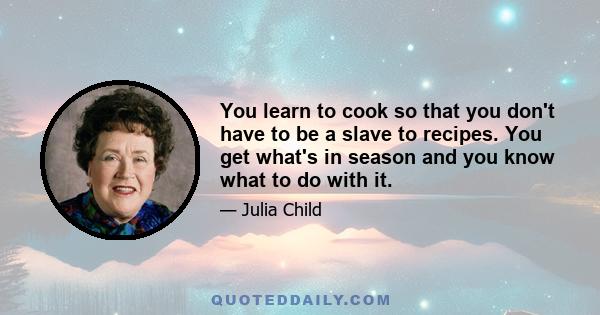 You learn to cook so that you don't have to be a slave to recipes. You get what's in season and you know what to do with it.