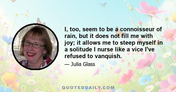 I, too, seem to be a connoisseur of rain, but it does not fill me with joy; it allows me to steep myself in a solitude I nurse like a vice I've refused to vanquish.