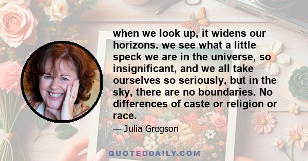 when we look up, it widens our horizons. we see what a little speck we are in the universe, so insignificant, and we all take ourselves so seriously, but in the sky, there are no boundaries. No differences of caste or