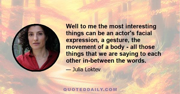 Well to me the most interesting things can be an actor's facial expression, a gesture, the movement of a body - all those things that we are saying to each other in-between the words.