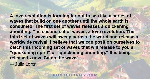 A love revolution is forming far out to sea like a series of waves that build on one another until the whole earth is consumed. The first set of waves releases a quickening anointing. The second set of waves, a love