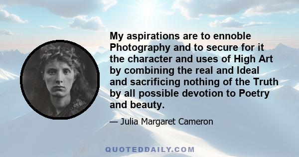 My aspirations are to ennoble Photography and to secure for it the character and uses of High Art by combining the real and Ideal and sacrificing nothing of the Truth by all possible devotion to Poetry and beauty.