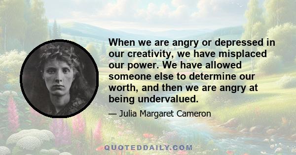 When we are angry or depressed in our creativity, we have misplaced our power. We have allowed someone else to determine our worth, and then we are angry at being undervalued.