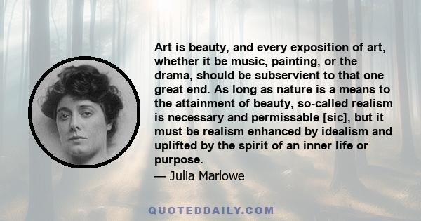 Art is beauty, and every exposition of art, whether it be music, painting, or the drama, should be subservient to that one great end. As long as nature is a means to the attainment of beauty, so-called realism is