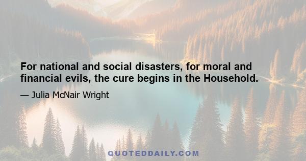 For national and social disasters, for moral and financial evils, the cure begins in the Household.