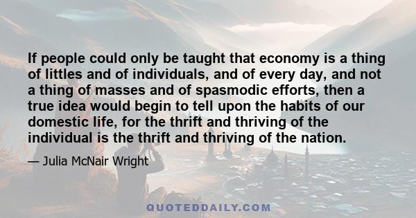 If people could only be taught that economy is a thing of littles and of individuals, and of every day, and not a thing of masses and of spasmodic efforts, then a true idea would begin to tell upon the habits of our