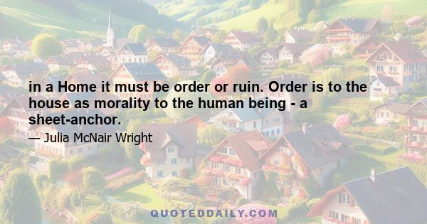 in a Home it must be order or ruin. Order is to the house as morality to the human being - a sheet-anchor.