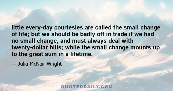 little every-day courtesies are called the small change of life; but we should be badly off in trade if we had no small change, and must always deal with twenty-dollar bills; while the small change mounts up to the