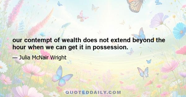 our contempt of wealth does not extend beyond the hour when we can get it in possession.