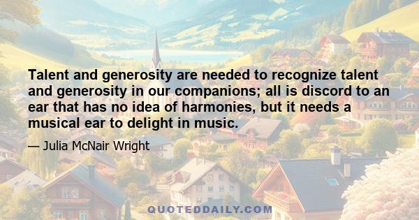 Talent and generosity are needed to recognize talent and generosity in our companions; all is discord to an ear that has no idea of harmonies, but it needs a musical ear to delight in music.