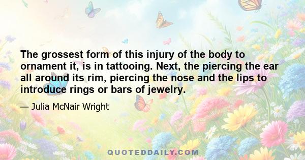 The grossest form of this injury of the body to ornament it, is in tattooing. Next, the piercing the ear all around its rim, piercing the nose and the lips to introduce rings or bars of jewelry.