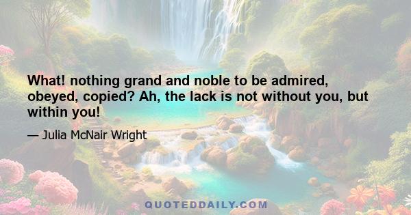 What! nothing grand and noble to be admired, obeyed, copied? Ah, the lack is not without you, but within you!