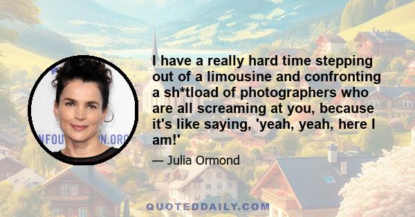 I have a really hard time stepping out of a limousine and confronting a sh*tload of photographers who are all screaming at you, because it's like saying, 'yeah, yeah, here I am!'