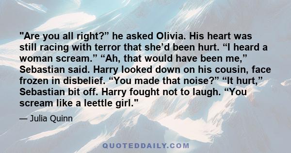 Are you all right?” he asked Olivia. His heart was still racing with terror that she’d been hurt. “I heard a woman scream.” “Ah, that would have been me,” Sebastian said. Harry looked down on his cousin, face frozen in