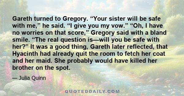 Gareth turned to Gregory. “Your sister will be safe with me,” he said. “I give you my vow.” “Oh, I have no worries on that score,” Gregory said with a bland smile. “The real question is—will you be safe with her?” It