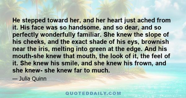 He stepped toward her, and her heart just ached from it. His face was so handsome, and so dear, and so perfectly wonderfully familiar. She knew the slope of his cheeks, and the exact shade of his eys, brownish near the