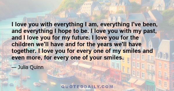 I love you with everything I am, everything I've been, and everything I hope to be. I love you with my past, and I love you for my future. I love you for the children we'll have and for the years we'll have together. I