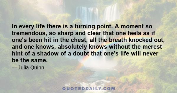 In every life there is a turning point. A moment so tremendous, so sharp and clear that one feels as if one's been hit in the chest, all the breath knocked out, and one knows, absolutely knows without the merest hint of 