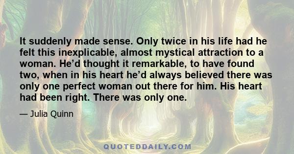 It suddenly made sense. Only twice in his life had he felt this inexplicable, almost mystical attraction to a woman. He’d thought it remarkable, to have found two, when in his heart he’d always believed there was only