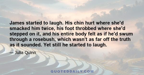 James started to laugh. His chin hurt where she'd smacked him twice, his foot throbbed where she'd stepped on it, and his entire body felt as if he'd swum through a rosebush, which wasn't as far off the truth as it