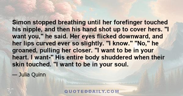 Simon stopped breathing until her forefinger touched his nipple, and then his hand shot up to cover hers. I want you, he said. Her eyes flicked downward, and her lips curved ever so slightly. I know. No, he groaned,