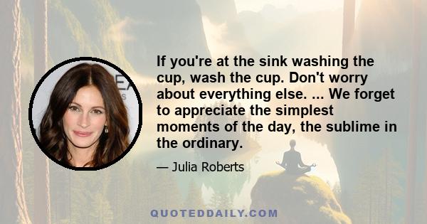 If you're at the sink washing the cup, wash the cup. Don't worry about everything else. ... We forget to appreciate the simplest moments of the day, the sublime in the ordinary.